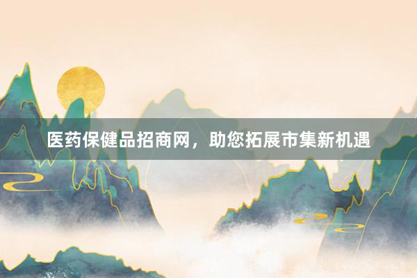医药保健品招商网,助您拓展市集新机遇